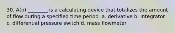 30. A(n) ________ is a calculating device that totalizes the amount of flow during a specified time period. a. derivative b. integrator c. differential pressure switch d. mass flowmeter