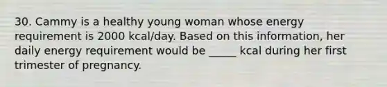 30. Cammy is a healthy young woman whose energy requirement is 2000 kcal/day. Based on this information, her daily energy requirement would be _____ kcal during her first trimester of pregnancy.