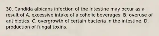 30. Candida albicans infection of the intestine may occur as a result of A. excessive intake of alcoholic beverages. B. overuse of antibiotics. C. overgrowth of certain bacteria in the intestine. D. production of fungal toxins.