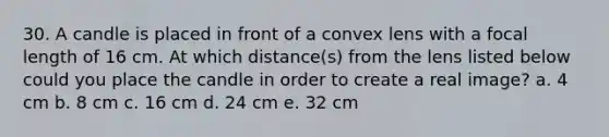 30. A candle is placed in front of a convex lens with a focal length of 16 cm. At which distance(s) from the lens listed below could you place the candle in order to create a real image? a. 4 cm b. 8 cm c. 16 cm d. 24 cm e. 32 cm