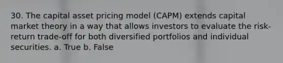 30. The capital asset pricing model (CAPM) extends capital market theory in a way that allows investors to evaluate the risk-return trade-off for both diversified portfolios and individual securities. a. True b. False