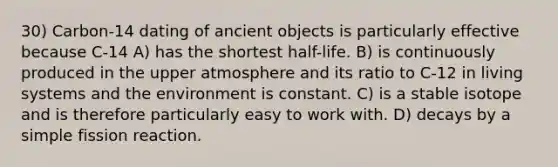 30) Carbon-14 dating of ancient objects is particularly effective because C-14 A) has the shortest half-life. B) is continuously produced in the upper atmosphere and its ratio to C-12 in living systems and the environment is constant. C) is a stable isotope and is therefore particularly easy to work with. D) decays by a simple fission reaction.