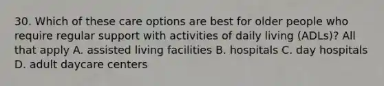 30. Which of these care options are best for older people who require regular support with activities of daily living (ADLs)? All that apply A. assisted living facilities B. hospitals C. day hospitals D. adult daycare centers