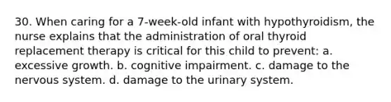 30. When caring for a 7-week-old infant with hypothyroidism, the nurse explains that the administration of oral thyroid replacement therapy is critical for this child to prevent: a. excessive growth. b. cognitive impairment. c. damage to the nervous system. d. damage to the urinary system.