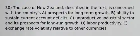 30) The case of New Zealand, described in the text, is concerned with the country's A) prospects for long term growth. B) ability to sustain current account deficits. C) unproductive industrial sector and its prospects for long-run growth. D) labor productivity. E) exchange rate volatility relative to other currencies.