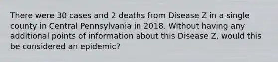 There were 30 cases and 2 deaths from Disease Z in a single county in Central Pennsylvania in 2018. Without having any additional points of information about this Disease Z, would this be considered an epidemic?