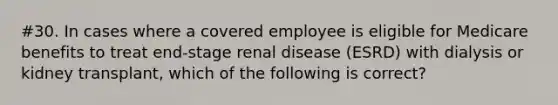 #30. In cases where a covered employee is eligible for Medicare benefits to treat end-stage renal disease (ESRD) with dialysis or kidney transplant, which of the following is correct?