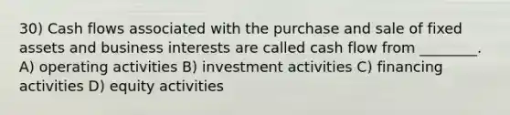 30) Cash flows associated with the purchase and sale of fixed assets and business interests are called cash flow from ________. A) operating activities B) investment activities C) financing activities D) equity activities