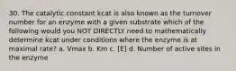 30. The catalytic constant kcat is also known as the turnover number for an enzyme with a given substrate which of the following would you NOT DIRECTLY need to mathematically determine kcat under conditions where the enzyme is at maximal rate? a. Vmax b. Km c. [E] d. Number of active sites in the enzyme