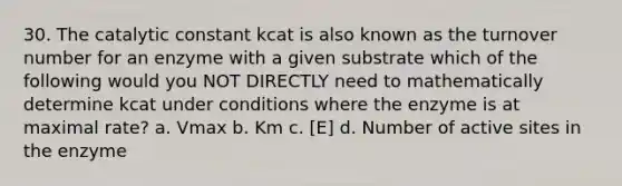 30. The catalytic constant kcat is also known as the turnover number for an enzyme with a given substrate which of the following would you NOT DIRECTLY need to mathematically determine kcat under conditions where the enzyme is at maximal rate? a. Vmax b. Km c. [E] d. Number of active sites in the enzyme