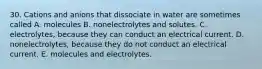 30. Cations and anions that dissociate in water are sometimes called A. molecules B. nonelectrolytes and solutes. C. electrolytes, because they can conduct an electrical current. D. nonelectrolytes, because they do not conduct an electrical current. E. molecules and electrolytes.