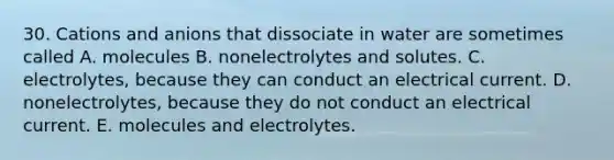 30. Cations and anions that dissociate in water are sometimes called A. molecules B. nonelectrolytes and solutes. C. electrolytes, because they can conduct an electrical current. D. nonelectrolytes, because they do not conduct an electrical current. E. molecules and electrolytes.