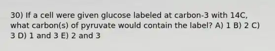 30) If a cell were given glucose labeled at carbon-3 with 14C, what carbon(s) of pyruvate would contain the label? A) 1 B) 2 C) 3 D) 1 and 3 E) 2 and 3