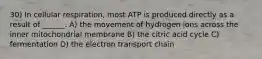 30) In cellular respiration, most ATP is produced directly as a result of ______. A) the movement of hydrogen ions across the inner mitochondrial membrane B) the citric acid cycle C) fermentation D) the electron transport chain