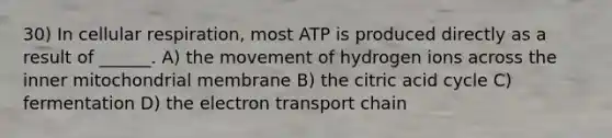 30) In cellular respiration, most ATP is produced directly as a result of ______. A) the movement of hydrogen ions across the inner mitochondrial membrane B) the citric acid cycle C) fermentation D) the electron transport chain