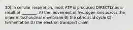 30) In cellular respiration, most ATP is produced DIRECTLY as a result of ________. A) the movement of hydrogen ions across the inner mitochondrial membrane B) the citric acid cycle C) fermentation D) the electron transport chain