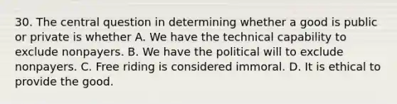 30. The central question in determining whether a good is public or private is whether A. We have the technical capability to exclude nonpayers. B. We have the political will to exclude nonpayers. C. Free riding is considered immoral. D. It is ethical to provide the good.