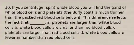 30. If you centrifuge (spin) whole blood you will find the band of white blood cells and platelets (the Buffy coat) is much thinner than the packed red blood cells below it. This difference reflects the fact that ________. a. platelets are larger than white blood cells b. white blood cells are smaller than red blood cells c. platelets are larger than red blood cells d. white blood cells are fewer in number than red blood cells