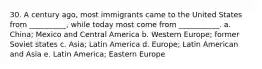 30. A century ago, most immigrants came to the United States from __________, while today most come from ___________. a. China; Mexico and Central America b. Western Europe; former Soviet states c. Asia; Latin America d. Europe; Latin American and Asia e. Latin America; Eastern Europe