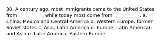 30. A century ago, most immigrants came to the United States from __________, while today most come from ___________. a. China; Mexico and Central America b. Western Europe; former Soviet states c. Asia; Latin America d. Europe; Latin American and Asia e. Latin America; Eastern Europe