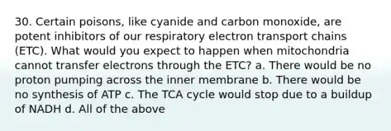 30. Certain poisons, like cyanide and carbon monoxide, are potent inhibitors of our respiratory electron transport chains (ETC). What would you expect to happen when mitochondria cannot transfer electrons through the ETC? a. There would be no proton pumping across the inner membrane b. There would be no synthesis of ATP c. The TCA cycle would stop due to a buildup of NADH d. All of the above