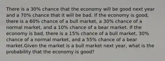 There is a 30% chance that the economy will be good next year and a 70% chance that it will be bad. If the economy is good, there is a 60% chance of a bull market, a 30% chance of a normal market, and a 10% chance of a bear market. If the economy is bad, there is a 15% chance of a bull market, 30% chance of a normal market, and a 55% chance of a bear market.Given the market is a bull market next year, what is the probability that the economy is good?