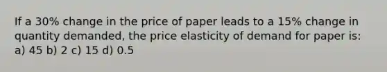 If a 30% change in the price of paper leads to a 15% change in quantity demanded, the price elasticity of demand for paper is: a) 45 b) 2 c) 15 d) 0.5