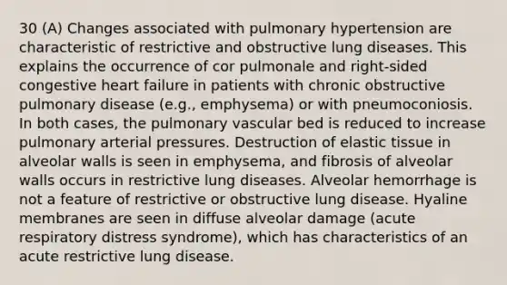 30 (A) Changes associated with pulmonary hypertension are characteristic of restrictive and obstructive lung diseases. This explains the occurrence of cor pulmonale and right-sided congestive heart failure in patients with chronic obstructive pulmonary disease (e.g., emphysema) or with pneumoconiosis. In both cases, the pulmonary vascular bed is reduced to increase pulmonary arterial pressures. Destruction of elastic tissue in alveolar walls is seen in emphysema, and fibrosis of alveolar walls occurs in restrictive lung diseases. Alveolar hemorrhage is not a feature of restrictive or obstructive lung disease. Hyaline membranes are seen in diffuse alveolar damage (acute respiratory distress syndrome), which has characteristics of an acute restrictive lung disease.