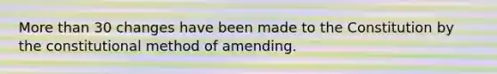 More than 30 changes have been made to the Constitution by the constitutional method of amending.