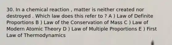 30. In a chemical reaction , matter is neither created nor destroyed . Which law does this refer to ? A ) Law of Definite Proportions B ) Law of the Conservation of Mass C ) Law of Modern Atomic Theory D ) Law of Multiple Proportions E ) First Law of Thermodynamics