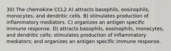 30) The chemokine CCL2 A) attracts basophils, eosinophils, monocytes, and dendritic cells. B) stimulates production of inflammatory mediators. C) organizes an antigen specific immune response. D) attracts basophils, eosinophils, monocytes, and dendritic cells; stimulates production of inflammatory mediators; and organizes an antigen specific immune response.