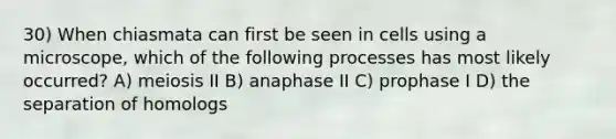 30) When chiasmata can first be seen in cells using a microscope, which of the following processes has most likely occurred? A) meiosis II B) anaphase II C) prophase I D) the separation of homologs