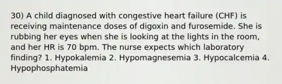 30) A child diagnosed with congestive heart failure (CHF) is receiving maintenance doses of digoxin and furosemide. She is rubbing her eyes when she is looking at the lights in the room, and her HR is 70 bpm. The nurse expects which laboratory finding? 1. Hypokalemia 2. Hypomagnesemia 3. Hypocalcemia 4. Hypophosphatemia