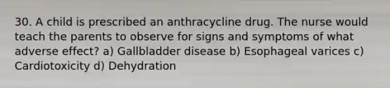 30. A child is prescribed an anthracycline drug. The nurse would teach the parents to observe for signs and symptoms of what adverse effect? a) Gallbladder disease b) Esophageal varices c) Cardiotoxicity d) Dehydration