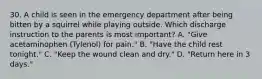 30. A child is seen in the emergency department after being bitten by a squirrel while playing outside. Which discharge instruction to the parents is most important? A. "Give acetaminophen (Tylenol) for pain." B. "Have the child rest tonight." C. "Keep the wound clean and dry." D. "Return here in 3 days."