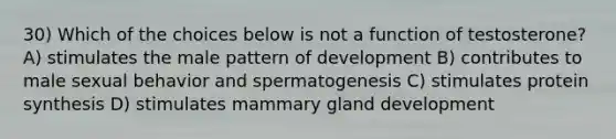 30) Which of the choices below is not a function of testosterone? A) stimulates the male pattern of development B) contributes to male sexual behavior and spermatogenesis C) stimulates protein synthesis D) stimulates mammary gland development