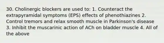 30. Cholinergic blockers are used to: 1. Counteract the extrapyramidal symptoms (EPS) effects of phenothiazines 2. Control tremors and relax smooth muscle in Parkinson's disease 3. Inhibit the muscarinic action of ACh on bladder muscle 4. All of the above