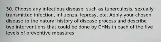 30. Choose any infectious disease, such as tuberculosis, sexually transmitted infection, influenza, leprosy, etc. Apply your chosen disease to the natural history of disease process and describe two interventions that could be done by CHNs in each of the five levels of preventive measures.