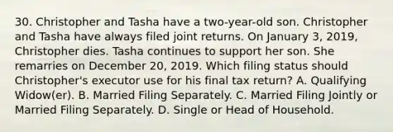 30. Christopher and Tasha have a two-year-old son. Christopher and Tasha have always filed joint returns. On January 3, 2019, Christopher dies. Tasha continues to support her son. She remarries on December 20, 2019. Which filing status should Christopher's executor use for his final tax return? A. Qualifying Widow(er). B. Married Filing Separately. C. Married Filing Jointly or Married Filing Separately. D. Single or Head of Household.