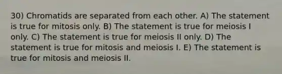 30) Chromatids are separated from each other. A) The statement is true for mitosis only. B) The statement is true for meiosis I only. C) The statement is true for meiosis II only. D) The statement is true for mitosis and meiosis I. E) The statement is true for mitosis and meiosis II.