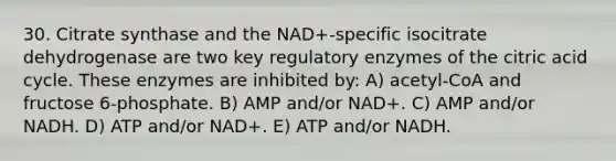 30. Citrate synthase and the NAD+-specific isocitrate dehydrogenase are two key regulatory enzymes of the citric acid cycle. These enzymes are inhibited by: A) acetyl-CoA and fructose 6-phosphate. B) AMP and/or NAD+. C) AMP and/or NADH. D) ATP and/or NAD+. E) ATP and/or NADH.