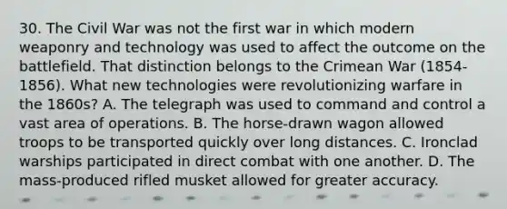 30. The Civil War was not the first war in which modern weaponry and technology was used to affect the outcome on the battlefield. That distinction belongs to the Crimean War (1854-1856). What new technologies were revolutionizing warfare in the 1860s? A. The telegraph was used to command and control a vast area of operations. B. The horse-drawn wagon allowed troops to be transported quickly over long distances. C. Ironclad warships participated in direct combat with one another. D. The mass-produced rifled musket allowed for greater accuracy.