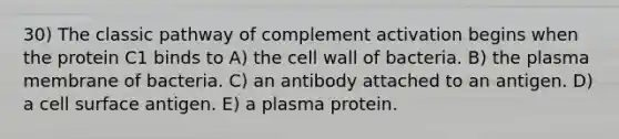 30) The classic pathway of complement activation begins when the protein C1 binds to A) the cell wall of bacteria. B) the plasma membrane of bacteria. C) an antibody attached to an antigen. D) a cell surface antigen. E) a plasma protein.