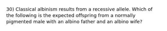 30) Classical albinism results from a recessive allele. Which of the following is the expected offspring from a normally pigmented male with an albino father and an albino wife?