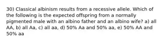 30) Classical albinism results from a recessive allele. Which of the following is the expected offspring from a normally pigmented male with an albino father and an albino wife? a) all AA, b) all Aa, c) all aa, d) 50% Aa and 50% aa, e) 50% AA and 50% aa