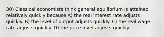 30) Classical economists think general equilibrium is attained relatively quickly because A) the real interest rate adjusts quickly. B) the level of output adjusts quickly. C) the real wage rate adjusts quickly. D) the price level adjusts quickly.