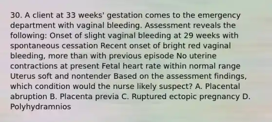 30. A client at 33 weeks' gestation comes to the emergency department with vaginal bleeding. Assessment reveals the following: Onset of slight vaginal bleeding at 29 weeks with spontaneous cessation Recent onset of bright red vaginal bleeding, more than with previous episode No uterine contractions at present Fetal heart rate within normal range Uterus soft and nontender Based on the assessment findings, which condition would the nurse likely suspect? A. Placental abruption B. Placenta previa C. Ruptured ectopic pregnancy D. Polyhydramnios