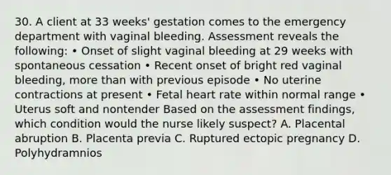 30. A client at 33 weeks' gestation comes to the emergency department with vaginal bleeding. Assessment reveals the following: • Onset of slight vaginal bleeding at 29 weeks with spontaneous cessation • Recent onset of bright red vaginal bleeding, more than with previous episode • No uterine contractions at present • Fetal heart rate within normal range • Uterus soft and nontender Based on the assessment findings, which condition would the nurse likely suspect? A. Placental abruption B. Placenta previa C. Ruptured ectopic pregnancy D. Polyhydramnios