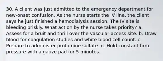 30. A client was just admitted to the emergency department for new-onset confusion. As the nurse starts the IV line, the client says he just finished a hemodialysis session. The IV site is bleeding briskly. What action by the nurse takes priority? a. Assess for a bruit and thrill over the vascular access site. b. Draw blood for coagulation studies and white blood cell count. c. Prepare to administer protamine sulfate. d. Hold constant firm pressure with a gauze pad for 5 minutes.