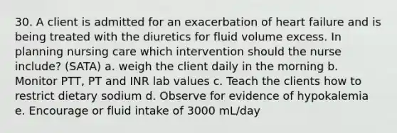 30. A client is admitted for an exacerbation of heart failure and is being treated with the diuretics for fluid volume excess. In planning nursing care which intervention should the nurse include? (SATA) a. weigh the client daily in the morning b. Monitor PTT, PT and INR lab values c. Teach the clients how to restrict dietary sodium d. Observe for evidence of hypokalemia e. Encourage or fluid intake of 3000 mL/day